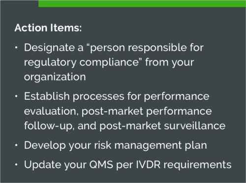 Action Items: • Designate a “person responsible for regulatory compliance” from your organization • Establish processes for performance evaluation, post-market performance follow-up, and post-market surveillance • Develop your risk management plan • Update your QMS per IVDR requirements